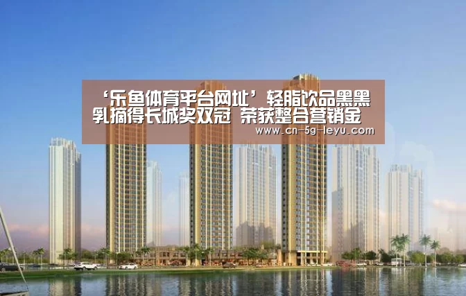 ‘乐鱼体育平台网址’轻脂饮品黑黑乳摘得长城奖双冠 荣获整合营销金奖、年度品牌塑造案例奖(图1) 乐鱼app手机版下载